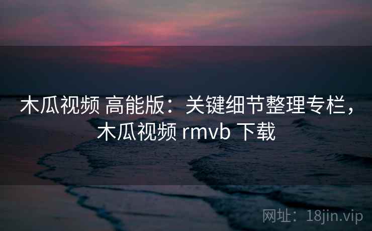 木瓜视频 高能版：关键细节整理专栏，木瓜视频 rmvb 下载
