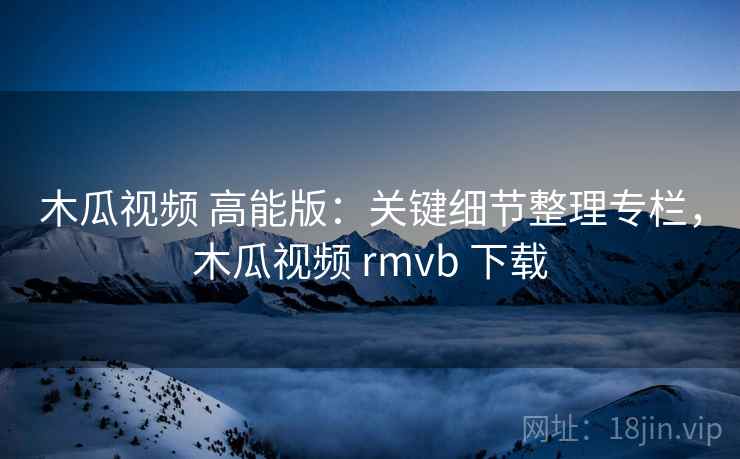 木瓜视频 高能版：关键细节整理专栏，木瓜视频 rmvb 下载