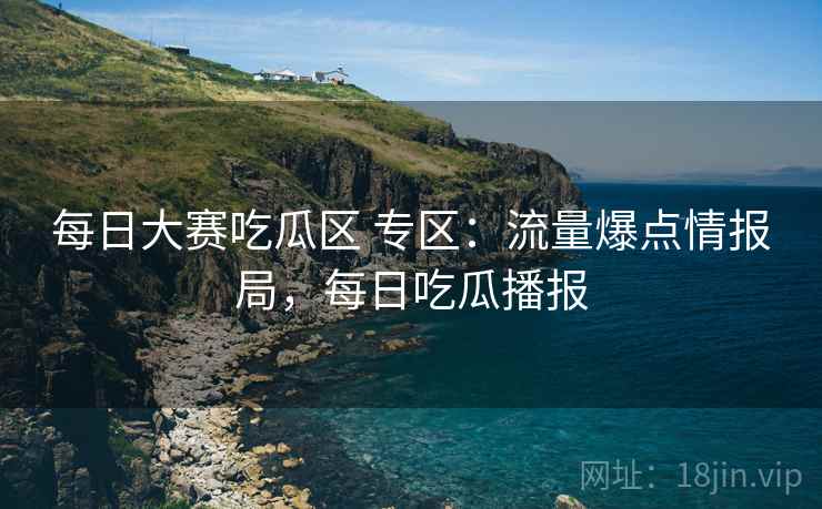 每日大赛吃瓜区 专区：流量爆点情报局，每日吃瓜播报