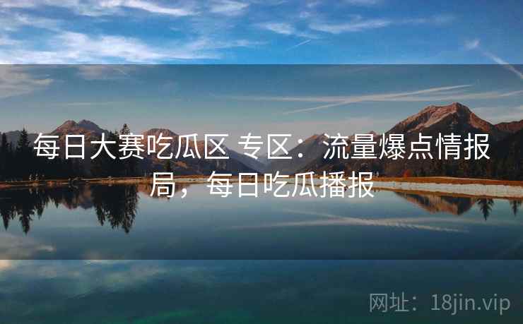 每日大赛吃瓜区 专区：流量爆点情报局，每日吃瓜播报
