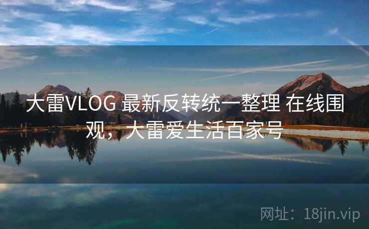 大雷VLOG 最新反转统一整理 在线围观，大雷爱生活百家号