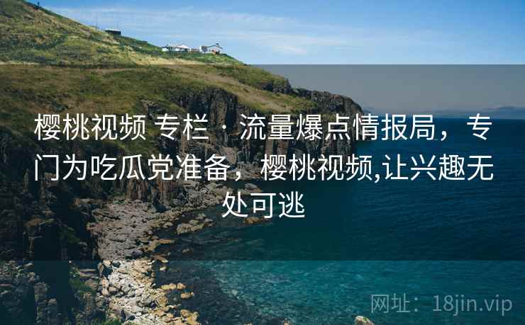 樱桃视频 专栏 · 流量爆点情报局，专门为吃瓜党准备，樱桃视频,让兴趣无处可逃
