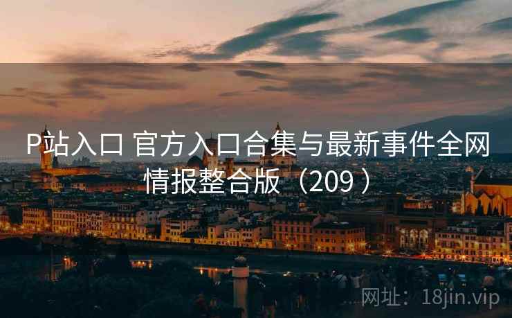 P站入口 官方入口合集与最新事件全网情报整合版（209 ）