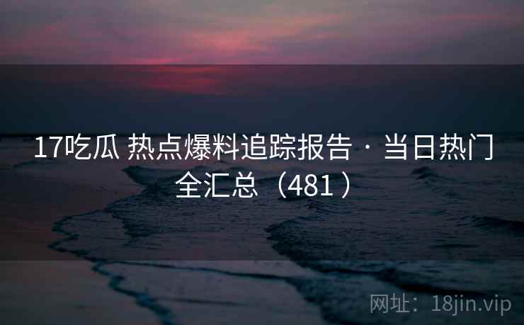 17吃瓜 热点爆料追踪报告 · 当日热门全汇总（481 ）