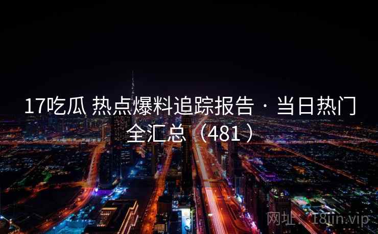 17吃瓜 热点爆料追踪报告 · 当日热门全汇总（481 ）