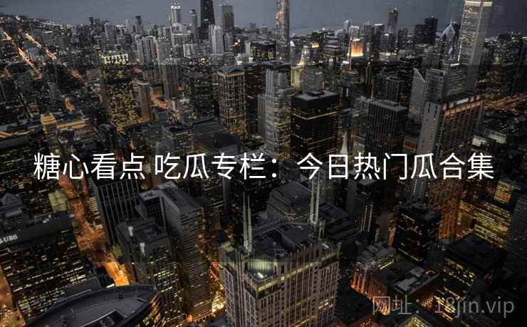 糖心看点 吃瓜专栏：今日热门瓜合集