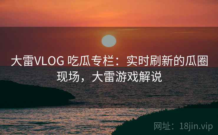 大雷VLOG 吃瓜专栏：实时刷新的瓜圈现场，大雷游戏解说