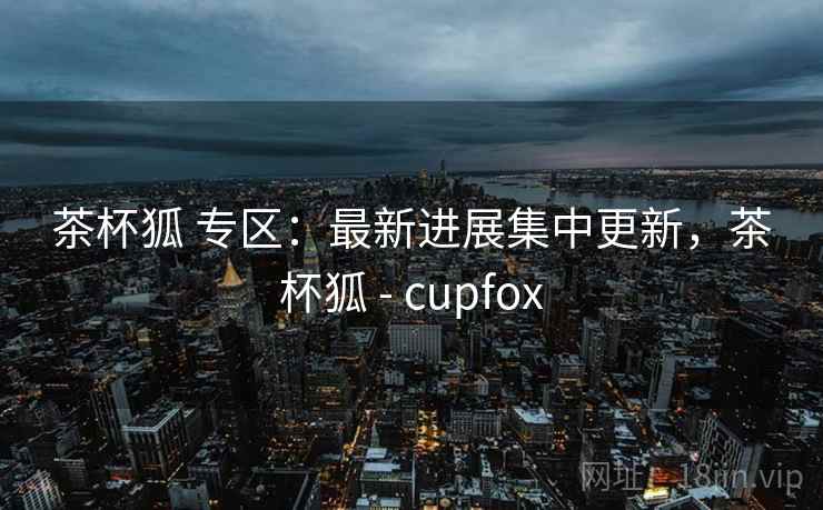 茶杯狐 专区：最新进展集中更新，茶杯狐 - cupfox