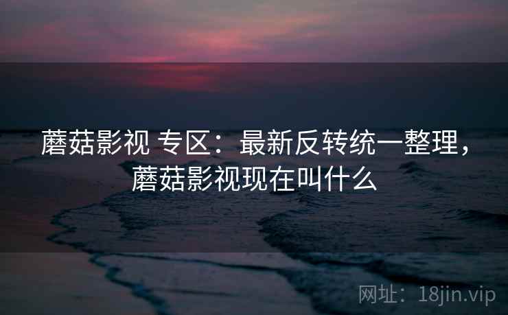 蘑菇影视 专区：最新反转统一整理，蘑菇影视现在叫什么