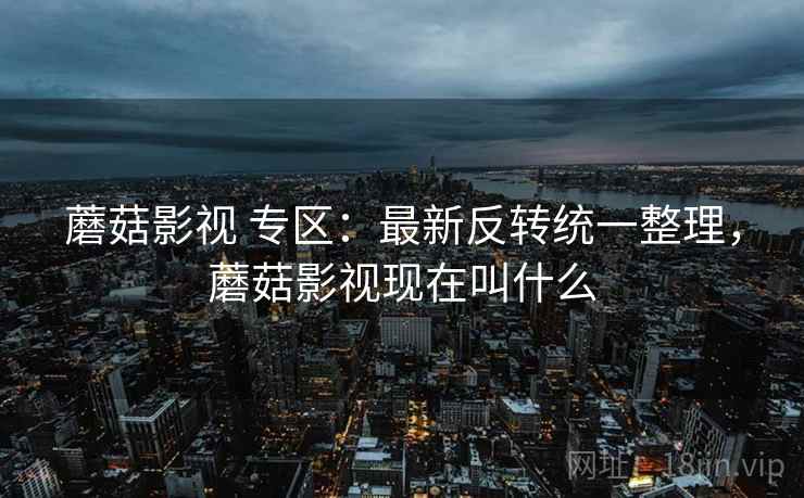 蘑菇影视 专区：最新反转统一整理，蘑菇影视现在叫什么