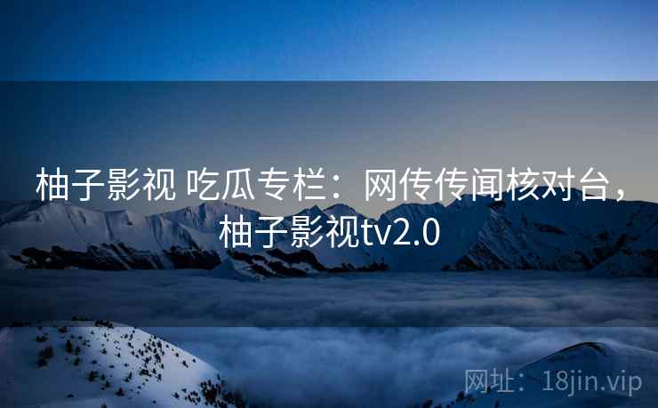 柚子影视 吃瓜专栏：网传传闻核对台，柚子影视tv2.0