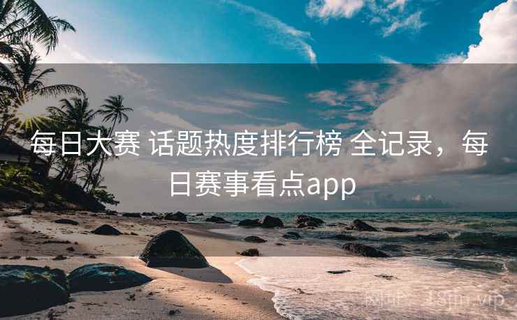 每日大赛 话题热度排行榜 全记录，每日赛事看点app