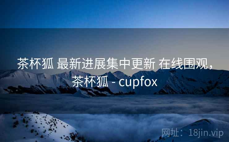 茶杯狐 最新进展集中更新 在线围观，茶杯狐 - cupfox