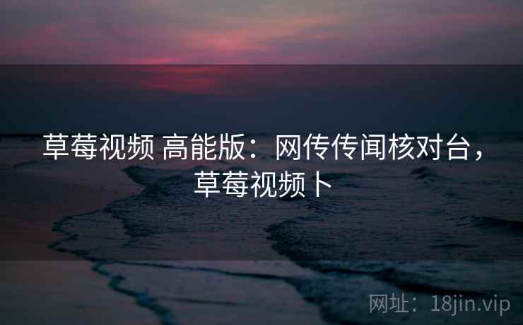 草莓视频 高能版：网传传闻核对台，草莓视频卜