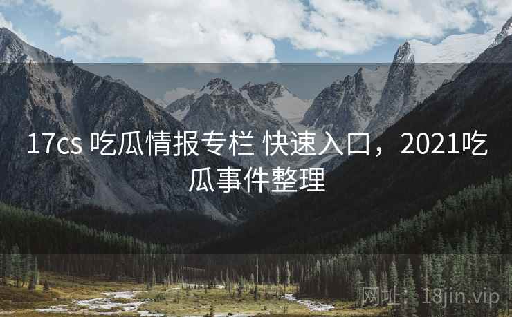 17cs 吃瓜情报专栏 快速入口，2021吃瓜事件整理