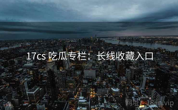 17cs 吃瓜专栏：长线收藏入口