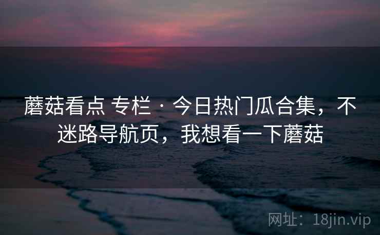 蘑菇看点 专栏 · 今日热门瓜合集，不迷路导航页，我想看一下蘑菇