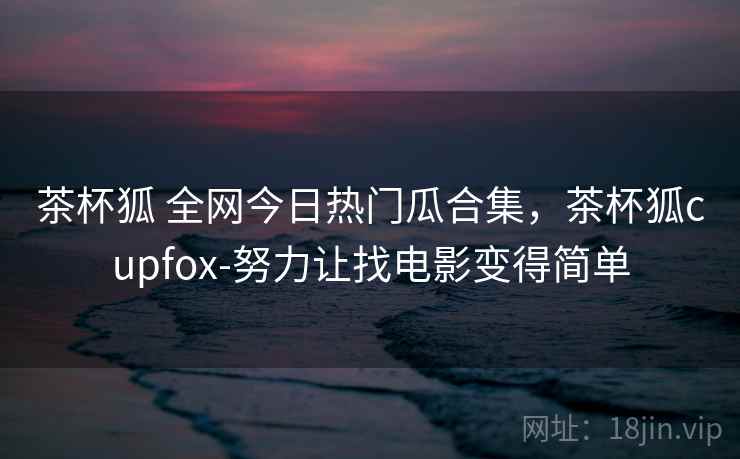 茶杯狐 全网今日热门瓜合集，茶杯狐cupfox-努力让找电影变得简单