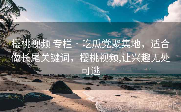 樱桃视频 专栏 · 吃瓜党聚集地，适合做长尾关键词，樱桃视频,让兴趣无处可逃