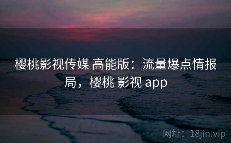 樱桃影视传媒 高能版：流量爆点情报局，樱桃 影视 app