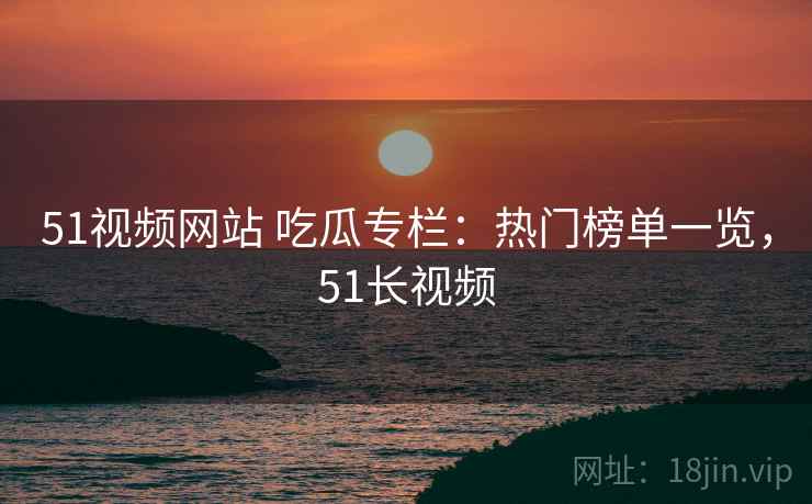 51视频网站 吃瓜专栏：热门榜单一览，51长视频