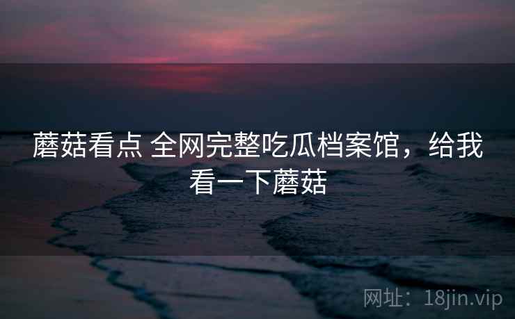 蘑菇看点 全网完整吃瓜档案馆，给我看一下蘑菇