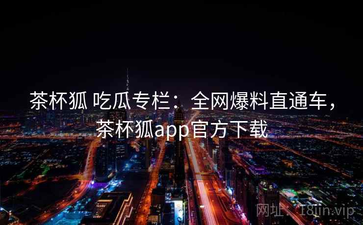 茶杯狐 吃瓜专栏：全网爆料直通车，茶杯狐app官方下载