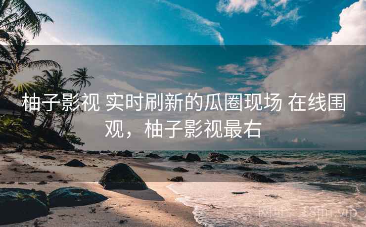 柚子影视 实时刷新的瓜圈现场 在线围观，柚子影视最右