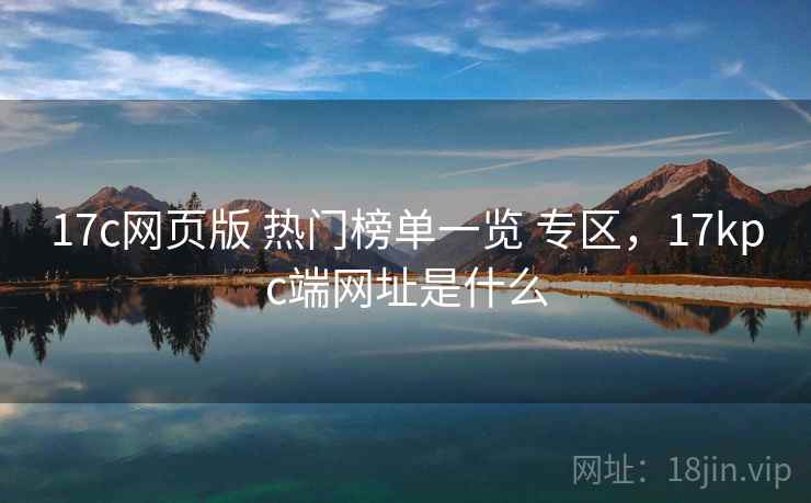 17c网页版 热门榜单一览 专区，17kpc端网址是什么