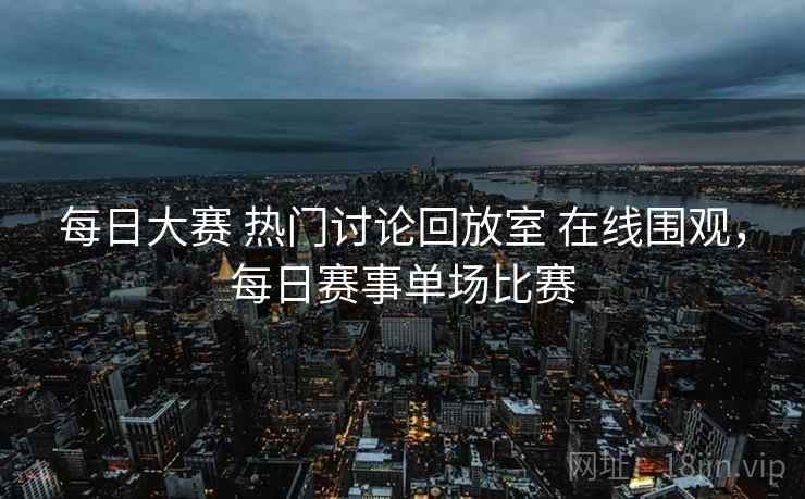 每日大赛 热门讨论回放室 在线围观，每日赛事单场比赛