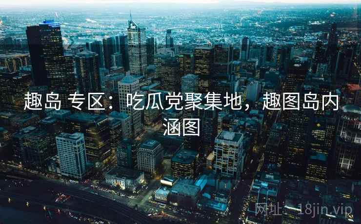 趣岛 专区：吃瓜党聚集地，趣图岛内涵图