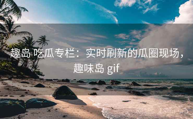 趣岛 吃瓜专栏：实时刷新的瓜圈现场，趣味岛 gif