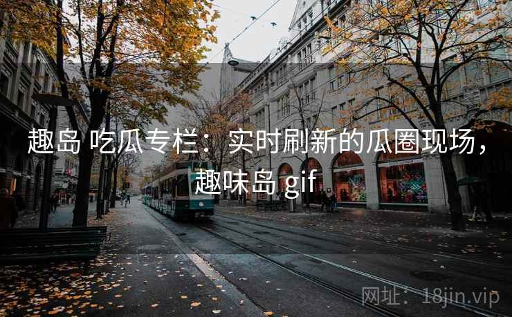 趣岛 吃瓜专栏：实时刷新的瓜圈现场，趣味岛 gif