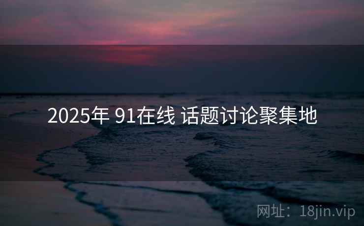 2025年 91在线 话题讨论聚集地