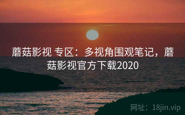 蘑菇影视 专区：多视角围观笔记，蘑菇影视官方下载2020