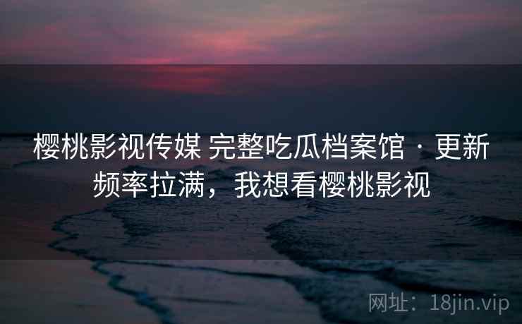 樱桃影视传媒 完整吃瓜档案馆 · 更新频率拉满，我想看樱桃影视