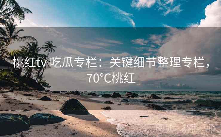 桃红tv 吃瓜专栏：关键细节整理专栏，70℃桃红