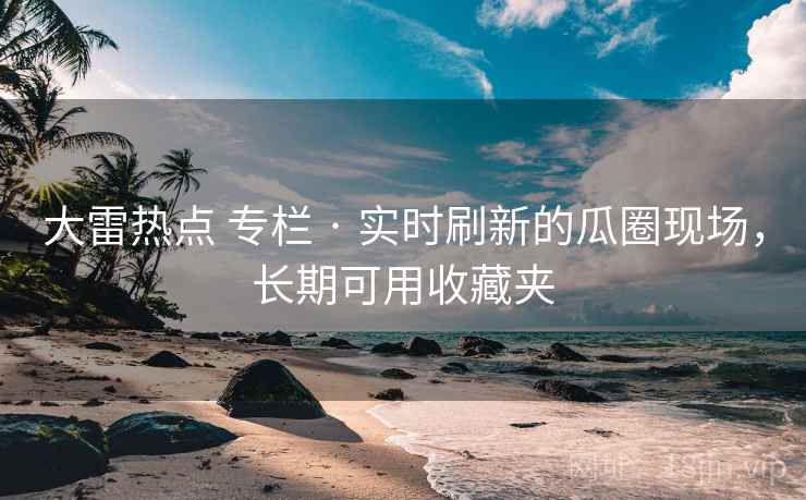 大雷热点 专栏 · 实时刷新的瓜圈现场，长期可用收藏夹