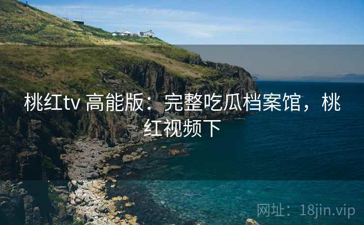 桃红tv 高能版:完整吃瓜档案馆,桃红视频下 桃红tv 高能版:完整吃瓜档案馆,桃红视频下