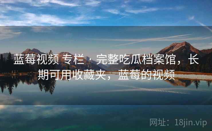 蓝莓视频 专栏 · 完整吃瓜档案馆，长期可用收藏夹，蓝莓的视频