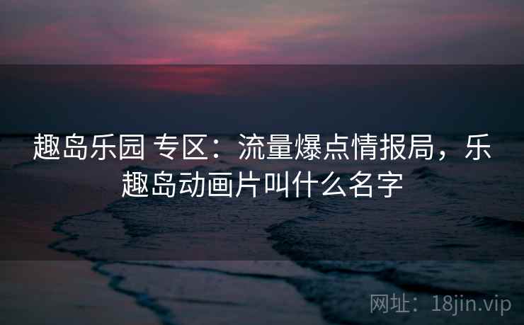 趣岛乐园 专区：流量爆点情报局，乐趣岛动画片叫什么名字