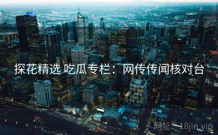 探花精选 吃瓜专栏：网传传闻核对台