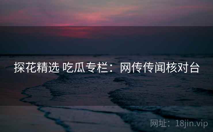 探花精选 吃瓜专栏：网传传闻核对台