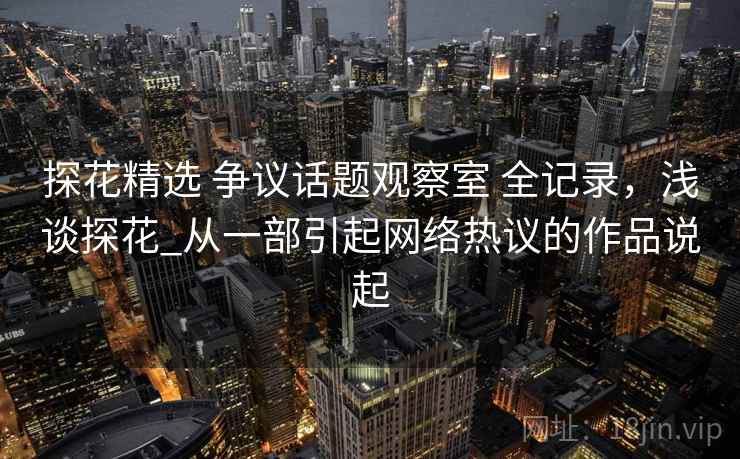 探花精选 争议话题观察室 全记录，浅谈探花_从一部引起网络热议的作品说起
