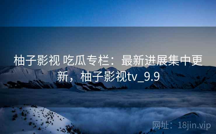 柚子影视 吃瓜专栏：最新进展集中更新，柚子影视tv_9.9