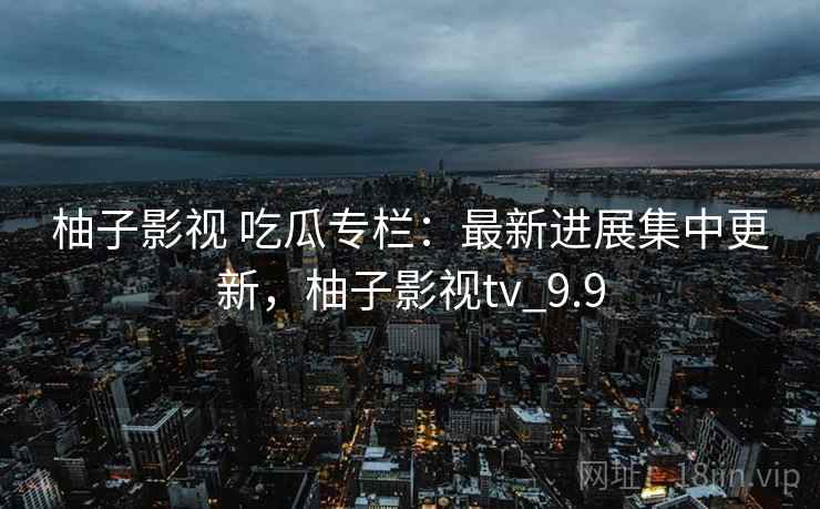 柚子影视 吃瓜专栏：最新进展集中更新，柚子影视tv_9.9