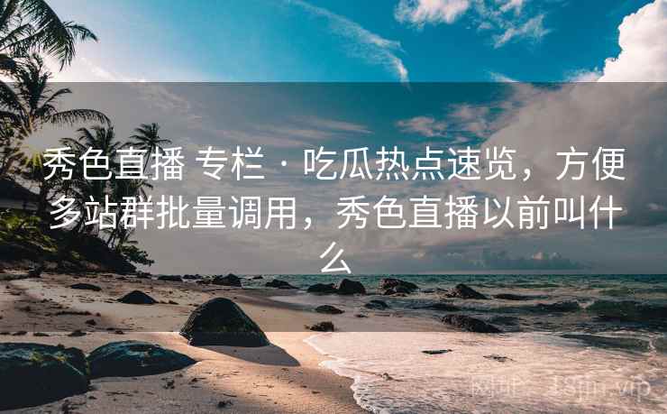 秀色直播 专栏 · 吃瓜热点速览，方便多站群批量调用，秀色直播以前叫什么