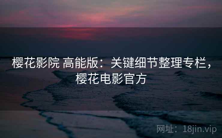 樱花影院 高能版：关键细节整理专栏，樱花电影官方