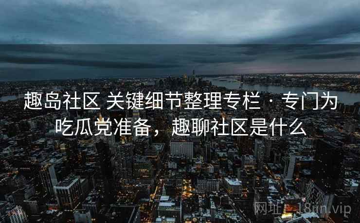 趣岛社区 关键细节整理专栏 · 专门为吃瓜党准备，趣聊社区是什么