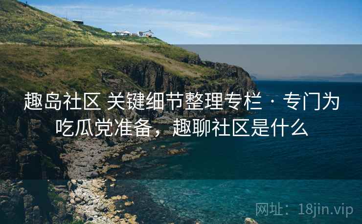 趣岛社区 关键细节整理专栏 · 专门为吃瓜党准备，趣聊社区是什么